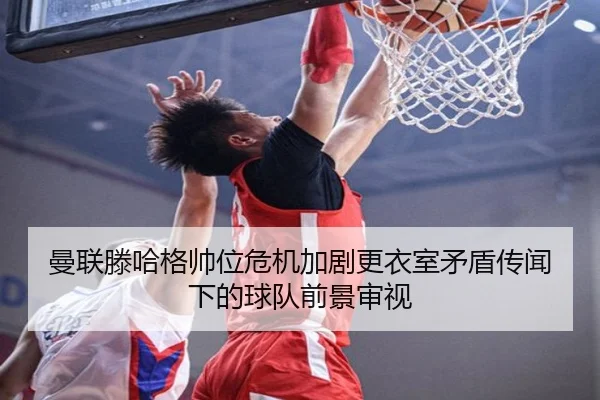 曼联滕哈格帅位危机加剧更衣室矛盾传闻下的球队前景审视