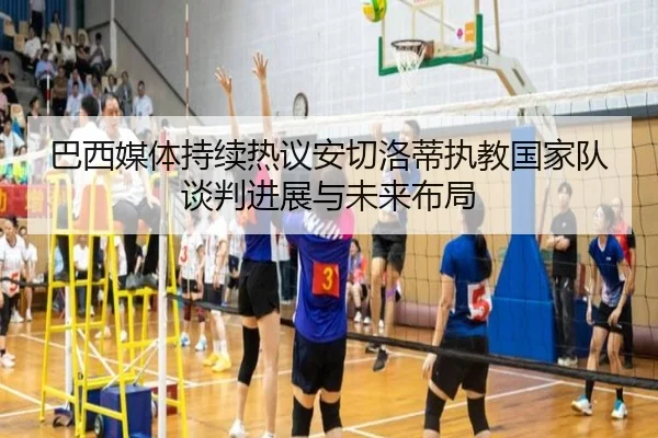 巴西媒体持续热议安切洛蒂执教国家队谈判进展与未来布局