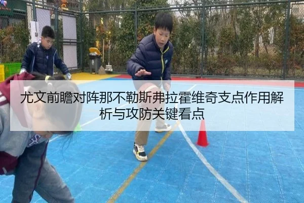 尤文前瞻对阵那不勒斯弗拉霍维奇支点作用解析与攻防关键看点