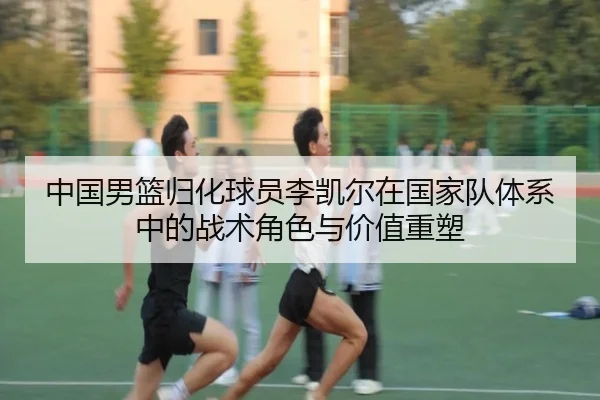 中国男篮归化球员李凯尔在国家队体系中的战术角色与价值重塑