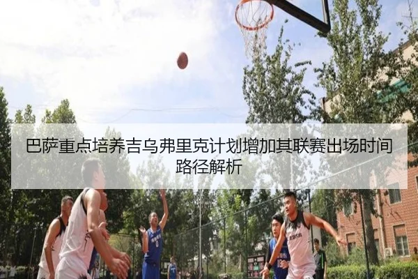 巴萨重点培养吉乌弗里克计划增加其联赛出场时间路径解析