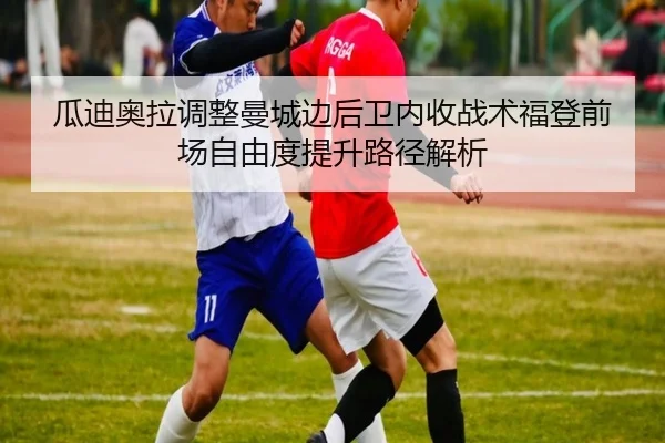 瓜迪奥拉调整曼城边后卫内收战术福登前场自由度提升路径解析